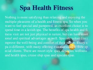 Spa Health Fitness
Nothing is more satisfying than relaxing and enjoying the
multiple pleasures of a health and fitness spa. So when you
want to feel special and pampered, an excellent choice is to
spend time in a lavish spa. The benefits of spa health and fi
tness visit are not just physical in nature, but can have emot
ional and spiritual advantages as well. Spas are tailored to i
mprove the well-being and comfort of their guests. Every s
pa is different, with many offering extra services to their sp
ecial clients. There are resort style spas, day spas, wellness
and health spas, cruise ship spas and upscale spas.
 
