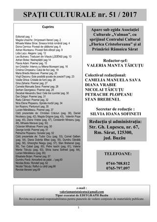 SPAȚII CULTURALE nr. 51, martie/aprilie 2017
1
Redactor-şef:
VALERIA MANTA TĂICUŢU
Colectivul redacțional:
CAMELIA MANUELA SAVA
DIANA VRABIE
NICOLAI TĂICUŢU
PETRACHE PLOPEANU
STAN BREBENEL
Secretar de redacţie :
SILVIA IOANA SOFINETI
SPAŢII CULTURALE nr. 51 / 2017
Apare sub egida Asociaţiei
Culturale „Valman”, cu
sprijinul Centrului Cultural
„Florica Cristoforeanu” şi al
Primăriei Râmnicu Sărat
Cuprins
Editorial/ pag. 1
Magda Ursache: (Im)presarii literari/ pag. 2
Mihaela Malea Stroe: Sireaca limbă română/ pag. 4
Doina Cernica: Povești de călătorie/ pag. 6
Adrian Munteanu: Povești fără sfârșit/ pag. 9
Lidia Lazu: Alegere / pag. 12
Leo Butnaru: Traduceri din Vitauts ĻŪDĒNS/ pag. 13
Adrian Botez: Nedreptățit/ pag 14
Flavia Adam: Poeme/ pag. 15
Ion Cristofor: Interviu cu Milena Mureșan/ pag. 16
Cristina Cîmpeanu: Calul de foc/ pag. 19
Maria Briedis Macovei: Poeme/ pag. 20
Virgil Diaconu: Este posibilă școala de poezie?/ pag. 23
Vasile Ghica: Cristale de fum/ pag. 26
Gina Zaharia: Poeme/ pag. 27
Camelia Manuela Sava: Poeme/ pag. 28
Șerban Georgescu: Poeme/ pag. 29
Decebal Alexandru Seul: Cele trei cuvinte/ pag. 30
Dan Drăgoi: Poeme/ pag. 31
Radu Cârneci: Poeme/ pag. 32
Nina Elena Plopeanu. Spirala morții/ pag. 34
Ion Roșioru: Pantunuri/ pag. 35
Lucian Mănăilescu. Poeme/ pag. 37
Cărți prezentate de: Christian Crăciun (pag. 38), Daniel
Nicolescu (pag. 42), Magda Grigore (pag. 43), Valentin Popa
(pag. 45), Diana Vrabie (pag. 47), Constantin Mireanu (pag.
49), Mihaela Meravei (pag. 50)
Octavian Mihalcea: Poem/ pag. 50
George Ioniță: Poeme/ pag. 51
Petrache Plopeanu: Sonete/ pag. 52
Cărți prezentate de: Tudor Cicu (pag. 53), Cornel Galben
(pag. 54), Diana Dobrița Bîlea (pag. 55), Dumitru Dănăilă
(pag. 56), Gheorghe Neagu (pag. 57), Stan Brebenel (pag.
59), Teo Cabel (pag. 60), Petre Isachi (pag. 61), Valeria
Manta Tăicuțu (pag. 63), Silvia Ioana Sofineti (pag. 64),
Lucian Mănăilescu (pag. 65)
Elisabeta Boțan. Poeme/ pag. 57
Dumitru Pană: Atmosferă de palat…/ pag.60
Nicolas Bratu: Rondel/ pag. 62
Nicolai Tăicuțu: Raftul cu cărți/ pag.66
Reviste literare/ pag.69
Redacţia şi administraţia:
Str. Gh. Lupescu, nr. 67,
Rm. Sărat, 125300,
jud. Buzău
TELEFOANE:
0744-708.812
0765-797.097
e-mail :
valeriamantataicutu@gmail.com
Tipar executat de EDITGRAPH Buzău
Revista nu-şi asumă responsabilitatea pentru punctele de vedere conţinute de materialele publicate.
 