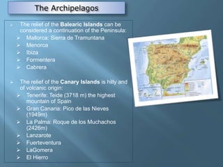  The relief of the Balearic Islands can be
considered a continuation of the Peninsula:
 Mallorca: Sierra de Tramuntana
 Menorca
 Ibiza
 Formentera
 Cabrera
 The relief of the Canary Islands is hilly and
of volcanic origin:
 Tenerife: Teide (3718 m) the highest
mountain of Spain
 Gran Canaria: Pico de las Nieves
(1949m)
 La Palma: Roque de los Muchachos
(2426m)
 Lanzarote
 Fuerteventura
 LaGomera
 El Hierro
 