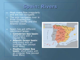  Most rivers flow irregularly
and are not navigable.
 The only navigable river is
River Guadalquivir
between Sevilla and the
Atlantic Ocean.
 Spain has got different
catchment areas:
 Cantabrian Sea basin:
short rivers with a
regular flow.
 Atlantic Ocean basin:
long rivers with an
irregular flow (except
River Miño)
 Mediterranean Sea
basin: short rivers with
an irregular flow (except
River Ebro)
 