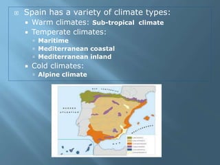  Spain has a variety of climate types:
 Warm climates: Sub-tropical climate
 Temperate climates:
 Maritime
 Mediterranean coastal
 Mediterranean inland
 Cold climates:
 Alpine climate
 