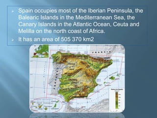  Spain occupies most of the Iberian Peninsula, the
Balearic Islands in the Mediterranean Sea, the
Canary Islands in the Atlantic Ocean, Ceuta and
Melilla on the north coast of Africa.
 It has an area of 505 370 km2
 