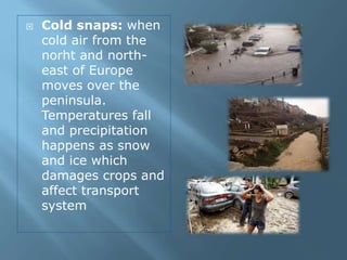  Cold snaps: when
cold air from the
norht and north-
east of Europe
moves over the
peninsula.
Temperatures fall
and precipitation
happens as snow
and ice which
damages crops and
affect transport
system
 