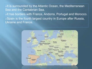 It is surrounded by the Atlantic Ocean, the Mediterranean
Sea and the Cantabrian Sea.
It has borders with France, Andorra, Portugal and Morocco.
Spain is the fourth largest country in Europe after Russia,
Ukraine and France.
 