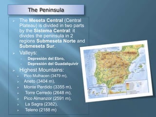  The Meseta Central (Central
Plateau) is divided in two parts
by the Sistema Central: it
divides the peninsula in 2
regions Submeseta Norte and
Submeseta Sur.
 Valleys:
• Depresión del Ebro,
• Depresión del Guadalquivir
 Highest Mountains:
 Pico Mulhacen (3479 m),
 Aneto (3404 m),
 Monte Perdido (3355 m),
 Torre Cerredo (2648 m),
 Pico Almanzor (2591 m),
 La Sagra (2382),
 Teleno (2188 m)
 