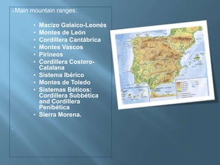 Main mountain ranges:
• Macizo Galaico-Leonés
• Montes de León
• Cordillera Cantábrica
• Montes Vascos
• Pirineos
• Cordillera Costero-
Catalana
• Sistema Ibérico
• Montes de Toledo
• Sistemas Béticos:
Cordillera Subbética
and Cordillera
Penibética
• Sierra Morena.
•
 