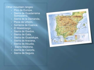 • Other mountain ranges:
• Pico de Europa,
• Sierra de Guadarrama
Somosierra,
• Sierra de la Demanda,
• Picos de Urbión,
• Serranía de Cuenca,
• El Maestrazgo,
• Sierra de Gredos,
• Sierra de Gata,
• Sierra de Guadalupe,
• Sierra de Aracena,
• Sierra de Alcudia,
• Sierra Madrona,
• Sierra de Cazorla,
• Sierra de Segura.
 
