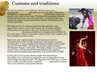 Customs and traditions The Spanish people are very traditional. Old-age traditions like  flamenco  dancing  and  bullfighting  are still very relevant today. There are bullfighting arenas in most  Spanish cities  and flamenco shows on almost every night of the week. Traditional winemaking methods, dating back centuries, are still used today. Traditional Spanish recipes are used to create most of vast variety of food that you´ll find served in the  restaurants .  The Spanish love to celebrate and have fun and take every opportunity to do so. You´ll find a huge list of fiestas (parties) taking place all throughout the year. Locals from the villages,  towns and cities  dress up in traditional costumes and celebrate till the early hours. There´s a fantastic range of food, wine, sangria and beer available on every corner. Spain was once a great empire. It had numerous colonies throughout the world and the language is still spoken in many nations today. It was considered an underdeveloped country right up until the mid-1900´s. During this period a rapid economic development began to take place. Nowadays, Spain is a prosperous nation with a well developed economy based on the tourism, services and manufacturing industries. It joined the EU in 1986. In the past it was mainly elderly people who retired here. Nowadays more and more young people are escaping the rat-race and moving here permanently. The Spanish way of life has so much more to offer; friendly people, excellent  climate , spectacular scenery and a very laid back, easy-going lifestyle.  