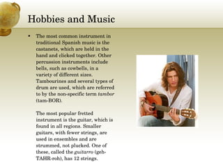Hobbies and Music The most common instrument in traditional Spanish music is the castanets, which are held in the hand and clicked together. Other percussion instruments include bells, such as cowbells, in a variety of different sizes. Tambourines and several types of drum are used, which are referred to by the non-specific term  tambor  (tam-BOR).  The most popular fretted instrument is the guitar, which is found in all regions. Smaller guitars, with fewer strings, are used in ensembles and are strummed, not plucked. One of these, called the  guitarro  (geh-TAHR-roh), has 12 strings. 