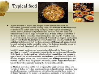 Typical food A good number of dishes and recipes can be named which can be considered typical of Madrid. Among them, the  Cocido Madrileńo  must be mentioned; a stew combining chickpeas with vegetables (cabbage, celery, carrots, turnips and potatoes) and chicken, beef and pork and which is turned into a huge succulent meal.  Callos  or tripe is another of the typical dishes identified with local cuisine and may be found in some of the well-known restaurants in Madrid. We must not neglect the humble and savoury  Sopa de Ajo  (garlic soup),  Caracoles  (snails),  Tortilla de patatas  (potato omelette), the famous recipe of  Besugo al horno  (baked bream), so typical in the capital in spite of its distance from the ocean, or dishes in which  bacalao  (cod) is the main ingredient. Madrid's sweet tradition can be appreciated through its dessert; from  torrijas  (a type of French toast), typical in the springtime and likened to Holy Week, to the  barquillos  (rolled wafers),  bartolillos con crema  (a type of small pie with custard) the  buńuelos  (a type of fritter filled with custard whipped cream, etc.) in November, the  mazapán  (marzipan) and  turrón  (soft and hard nougat) at Christmas and the  rosquillas de anís  (anise-flavored doughnuts) during the festival of San Isidro. In Madrid, as well as in the rest of Spain, the  tapa  (savoury titbits of a variety of dishes served as appetisers) is an old gastronomic tradition. You can find numerous establishments specialised in serving these tapas. "Ir de tapeo" (going out for tapas) is a tradition; hundreds of bars scattered throughout the streets of Madrid serve a tapa accompanied by a small glass of wine or beer. 