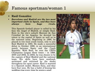 Famous sportman/woman 1 Raúl González  Barcelona and Madrid are the two most important clubs in Spain, and they have always been huge rivals. This Spanish football player is called by his fans the Angel of Madrid, or simply Raúl. Born in the city's suburb Marconi de San Cristóbal de los Ángeles, he devoted his talent to the capital of Spain as well as to the national team. Beginning in 1990, he played in two local youth teams, only to join Real Madrid in 1994. He made a successful debut in October 1996, in an international match between Spain and the Czech Republic. With Real, he won the UEFA Champions League three times – in 1998, 2000 and 2002. In 2002, he was chosen to be the captain of Real Madrid and the national team. His skills have been analysed, acclaimed and criticised by the media throughout his sport career. Raúl is married to a Spanish model, Mamen Sanz, and they have four sons. He has a habit of kissing his wedding ring every time he scores a goal.  