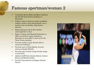 Famous sportman/woman 2 Coached by Xavier Budo and Marc Casabo at the Pro-Ab Team Tennis Academy in Barcelona  Father's name is José Luís (plays handball); mother's name is Lali (was gymnast, now a teacher); has one brother, José Suárez Navarro  Began playing at age 9 when mother encouraged her to start  Began working with Spanish Federation in 2005; moved from Canary Islands to Barcelona in June 2007 to train at Pro-Ab Team Tennis Academy  Favorite surface is clay; favorite shot is crosscourt backhand  Favorite move is Pearl Harbor; favorite actress is Sandra Bullock  Favorite type of music is pop; favorite singer is Luis Fonsi  Admires Steffi Graf, Lleyton Hewitt, Justine Henin and Michael Jordan  Favorite tournaments are Bogotá, Roland Garros. 