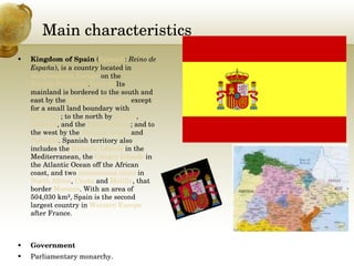 Main characteristics Kingdom of Spain  ( Spanish :  Reino de España ), is a country located in  southwestern Europe  on the  Iberian Peninsula . [note 6]  Its mainland is bordered to the south and east by the  Mediterranean Sea  except for a small land boundary with  Gibraltar ; to the north by  France ,  Andorra , and the  Bay of Biscay ; and to the west by the  Atlantic Ocean  and  Portugal . Spanish territory also includes the  Balearic Islands  in the Mediterranean, the  Canary Islands  in the Atlantic Ocean off the African coast, and two  autonomous cities  in  North Africa ,  Ceuta  and  Melilla , that border  Morocco . With an area of 504,030 km², Spain is the second largest country in  Western Europe  after France.  Government Parliamentary monarchy. 