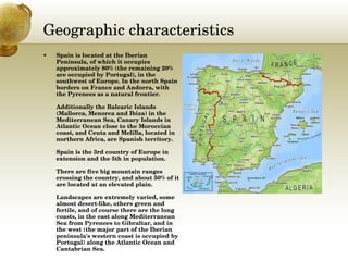 Geographic characteristics Spain is located at the Iberian Península, of which it occupies approximately 80% (the remaining 20% are occupied by Portugal), in the southwest of Europe. In the north Spain borders on France and Andorra, with the Pyrenees as a natural frontier.  Additionally the Balearic Islands (Mallorca, Menorca and Ibiza) in the Mediterranean Sea, Canary Islands in Atlantic Ocean close to the Moroccian coast, and Ceuta and Melilla, located in northern Africa, are Spanish territory. Spain is the 3rd country of Europe in extension and the 5th in population. There are five big mountain ranges crossing the country, and about 50% of it are located at an elevated plain. Landscapes are extremely varied, some almost desert-like, others green and fertile, and of course there are the long coasts, in the east along Mediterranean Sea from Pyrenees to Gibraltar, and in the west (the major part of the Iberian peninsula's western coast is occupied by Portugal) along the Atlantic Ocean and Cantabrian Sea. 