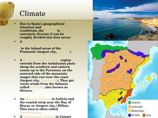 Climate  Due to Spain's geographical situation and  orographic  conditions, the  climate  is extremely diverse; it can be roughly divided into four areas: A  Continental Mediterranean climate  in the inland areas of the Peninsula (largest city,  Madrid ).  A  Mediterranean climate  region extends from the Andalusian plain along the southern and eastern coasts up to the Pyrenees, on the seaward side of the mountain ranges that run near the coast (largest city,  Barcelona ). They get warm winds from the Saharas called  Leveche , also known as Sirocco.  An  Oceanic climate  in Galicia and the coastal strip near the Bay of Biscay or (largest city,) Bilbao. This area is often called  Green Spain .  A  Subtropical climate  in Canary Islands is a very humid place and the islands have palm trees and beaches.  