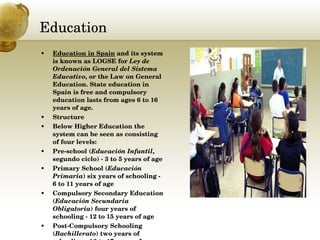 Education Education in Spain  and its system is known as LOGSE for  Ley de Ordenación General del Sistema Educativo , or the Law on General Education. State education in Spain is free and compulsory education lasts from ages 6 to 16 years of age. Structure Below Higher Education the system can be seen as consisting of four levels: Pre-school ( Educación Infantil , segundo ciclo) - 3 to 5 years of age  Primary School ( Educación Primaria ) six years of schooling - 6 to 11 years of age  Compulsory Secondary Education ( Educación Secundaria Obligatoria ) four years of schooling - 12 to 15 years of age  Post-Compulsory Schooling ( Bachillerato ) two years of schooling - 16 to 17 years of age  