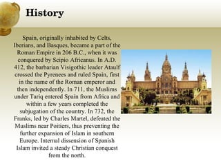 History Spain, originally inhabited by Celts, Iberians, and Basques, became a part of the Roman Empire in 206 B.C., when it was conquered by Scipio Africanus. In A.D. 412, the barbarian Visigothic leader Ataulf crossed the Pyrenees and ruled Spain, first in the name of the Roman emperor and then independently. In 711, the Muslims under Tariq entered Spain from Africa and within a few years completed the subjugation of the country. In 732, the Franks, led by Charles Martel, defeated the Muslims near Poitiers, thus preventing the further expansion of Islam in southern Europe. Internal dissension of Spanish Islam invited a steady Christian conquest from the north. 