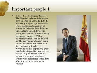 Important people 1 1. José Luís Rodríguez Zapatero The Spanish prime minister was born in 1960 in León. By 1986 he was the youngest representative of the Parliament. Against all issues, he defeated José Bono in the elections to be lider of his party, the Spanish Socialist Party (progressive party). With a political position that he defined as "the easy going change", some sectors of the left criticized him for considering it soft. Nevertheless his popularity grew thanks to his position against the war in Iraq. In March 2004 he gained the general elections, Which were celebrated three days after the terrorist attacks in Madrid . 