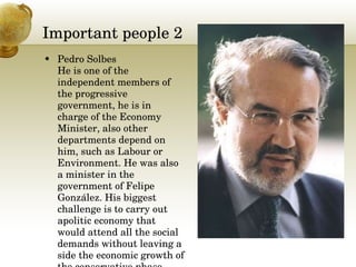 Important people 2 Pedro Solbes He is one of the independent members of the progressive government, he is in charge of the Economy Minister, also other departments depend on him, such as Labour or Environment. He was also a minister in the government of Felipe González. His biggest challenge is to carry out apolitic economy that would attend all the social demands without leaving a side the economic growth of the conservative phase.  