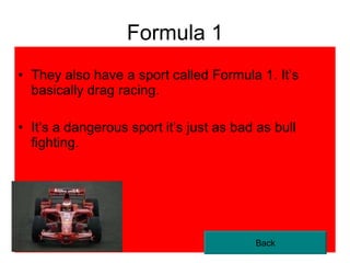 Formula 1 They also have a sport called Formula 1. It’s basically drag racing. It’s a dangerous sport it’s just as bad as bull fighting. Back 