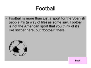Football Football is more than just a sport for the Spanish people it’s {a way of life} as some say. Football is not the American sport that you think of it’s like soccer here, but “football” there. Back 