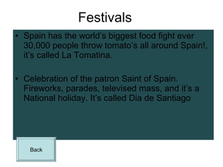 Festivals Spain has the world’s biggest food fight ever 30,000 people throw tomato’s all around Spain!, it’s called La Tomatina. Celebration of the patron Saint of Spain. Fireworks, parades, televised mass, and it’s a National holiday. It’s called  Dia de Santiago   Back 