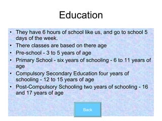 Education They have 6 hours of school like us, and go to school 5 days of the week. There classes are based on there age Pre-school - 3 to 5 years of age Primary School - six years of schooling - 6 to 11 years of age Compulsory Secondary Education four years of schooling - 12 to 15 years of age Post-Compulsory Schooling two years of schooling - 16 and 17 years of age Back 