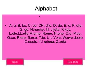 Alphabet A: a, B: be, C: ce, CH: che, D: de, E: e, F: efe, G: ge, H:hache, I:I, J:jota, K:kay, L:ele,LL:elle,M:eme, N:ene, N:ene, O:o, P:pe, Q:cu, R:ere, S:ese, T:te, U:u V:ve, W:uve doble, X:equis, Y:I griega, Z:zeta Back Next Slide 