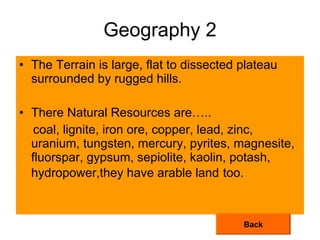 Geography 2 The Terrain is large, flat to dissected plateau surrounded by rugged hills. There Natural Resources are….. coal, lignite, iron ore, copper, lead, zinc, uranium, tungsten, mercury, pyrites, magnesite, fluorspar, gypsum, sepiolite, kaolin, potash, hydropower,they have arable land   too. Back 