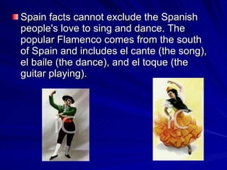 Spain facts cannot exclude the Spanish people's love to sing and dance. The popular Flamenco  comes from  the south of Spain  and  includes el cante (the song), el baile (the dance), and el toque (the guitar playing).  
