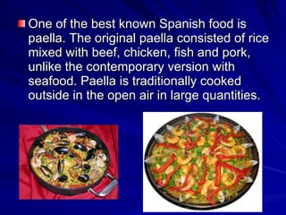 One of the best known Spanish food is paella. The original paella consisted of rice mixed with  beef , chicken,  fish  and pork, unlike the contemporary version with seafood. Paella is traditionally cooked outside in the open air in large quantities.  