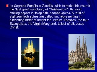 La Sagrada Família is  Gaudi’s  wish to make this  church the "last great sanctuary of  Christendom ". Its most striking aspect is its spindle-shaped spires. A total of eighteen high spires are called for, representing in ascending order of height the Twelve Apostles, the four Evangelists, the Virgin Mary and, tallest of all, Jesus Christ.  