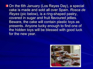 On the 6th January (Los Reyes Day), a special cake is made and sold all over Spain.  Rosca de Reyes  (pic below), is a ring-shaped pastry ,  covered in sugar and fruit flavoured jellies.  B eware, the cake will contain plastic toys as presents.  A nyone lucky enough to find one of the hidden  toys  will be blessed with good luck for the new year.  