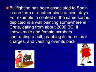 Bullfighting has been associated to Spain in one form or another since ancient days. For example, a contest of the same sort is depicted in a wall painting somewhere in  Crete, dating from about 2000 BC. It shows male and female acrobats confronting a bull, grabbing its horns as it charges, and vaulting over its back.  