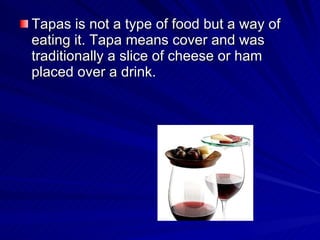 Tapas is not a type of food but a way of eating it. Tapa means cover and was traditionally a slice of cheese or ham placed over a drink. 