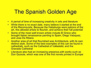 The Spanish Golden Age A period of time of increasing creativity in arts and literature While there is no exact date, many believe it started at the end of the Reconquista. Because the Habsburgs were patrons of the art, this allowed artists to flourish, and achieve their full potential Some of the most well known artists include El Greco who brought Italian renaissance painting to Spain, Diego Valzquez, and Jose De Ribera Another area of art that flourished was Architecture, with its own distinct style. Some of the best examples of this can be found in cathedrals, such as the Cathedral of Valladolid, and the Granada Cathedral  Literature also had an increasing presence,with works such as Don Quixote, which was one of the first novels printed in Europe 