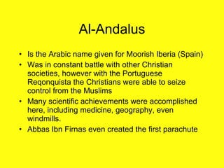 Al-Andalus Is the Arabic name given for Moorish Iberia (Spain) Was in constant battle with other Christian societies, however with the Portuguese Reqonquista the Christians were able to seize control from the Muslims Many scientific achievements were accomplished here, including medicine, geography, even windmills. Abbas Ibn Firnas even created the first parachute 