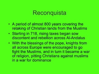 Reconquista A period of almost 800 years covering the retaking of Christian lands from the Muslims Starting in 718, rising taxes began sow discontent and rebellion across Al-Andalus With the blessings of the pope, knights from all across Europe were encouraged to go fight the Muslims, and in turn it became a war of religion, pitting Christians against muslims in a war for dominance 