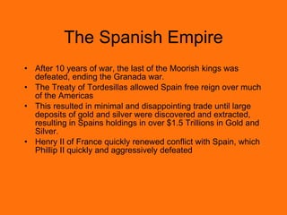 The Spanish Empire After 10 years of war, the last of the Moorish kings was defeated, ending the Granada war. The Treaty of Tordesillas allowed Spain free reign over much of the Americas This resulted in minimal and disappointing trade until large deposits of gold and silver were discovered and extracted, resulting in Spains holdings in over $1.5 Trillions in Gold and Silver. Henry II of France quickly renewed conflict with Spain, which Phillip II quickly and aggressively defeated 