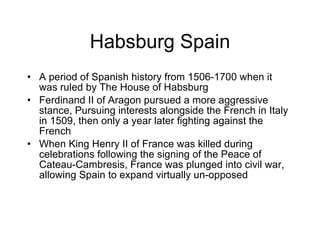 Habsburg Spain A period of Spanish history from 1506-1700 when it was ruled by The House of Habsburg Ferdinand II of Aragon pursued a more aggressive stance, Pursuing interests alongside the French in Italy in 1509, then only a year later fighting against the French When King Henry II of France was killed during celebrations following the signing of the Peace of Cateau-Cambresis, France was plunged into civil war, allowing Spain to expand virtually un-opposed  