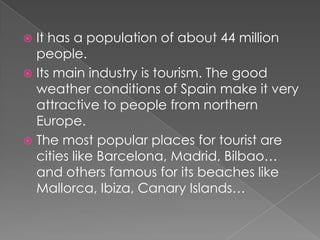  It has a population of about 44 million
  people.
 Its main industry is tourism. The good
  weather conditions of Spain make it very
  attractive to people from northern
  Europe.
 The most popular places for tourist are
  cities like Barcelona, Madrid, Bilbao…
  and others famous for its beaches like
  Mallorca, Ibiza, Canary Islands…
 