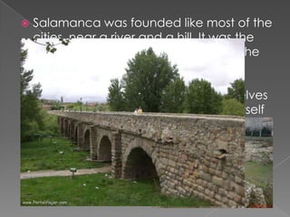    Salamanca was founded like most of the
    cities, near a river and a hill. It was the
    usual behaviour for fist settlements. The
    settlers looked for a river to get the
    necessary water and a hill to build
    houses to be able to defend themselves
    from every attacks. The river was in itself
    a natural “wall”.
 