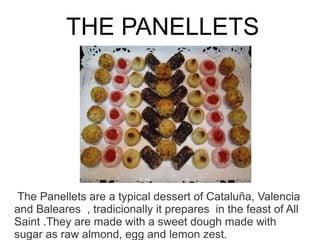 THE PANELLETS




 The Panellets are a typical dessert of Cataluña, Valencia
and Baleares , tradicionally it prepares in the feast of All
Saint .They are made with a sweet dough made with
sugar as raw almond, egg and lemon zest.
 