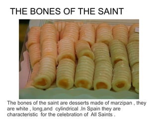 THE BONES OF THE SAINT




The bones of the saint are desserts made of marzipan , they
are white , long,and cylindrical .In Spain they are
characteristic for the celebration of All Saints .
 