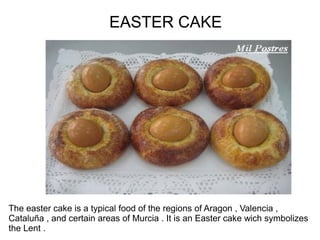 EASTER CAKE




The easter cake is a typical food of the regions of Aragon , Valencia ,
Cataluña , and certain areas of Murcia . It is an Easter cake wich symbolizes
the Lent .
 