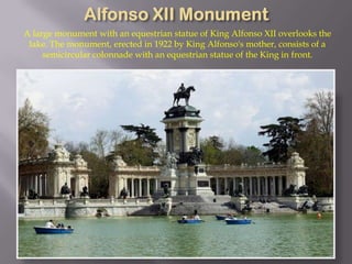 A large monument with an equestrian statue of King Alfonso XII overlooks the
 lake. The monument, erected in 1922 by King Alfonso's mother, consists of a
     semicircular colonnade with an equestrian statue of the King in front.
 