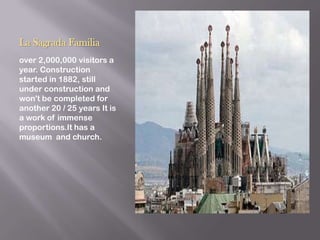 La Sagrada Familia
over 2,000,000 visitors a
year. Construction
started in 1882, still
under construction and
won't be completed for
another 20 / 25 years It is
a work of immense
proportions.It has a
museum and church.
 
