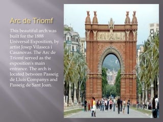 Arc de Triomf
This beautiful arch was
built for the 1888
Universal Exposition, by
artist Josep Vilaseca i
Casanovas. The Arc de
Triomf served as the
exposition's main
entrance. The arch is
located between Passeig
de Lluís Companys and
Passeig de Sant Joan.
 