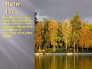 Retiro
  Park
Retiro Park is the largest
park in central Madrid. Its
area is more than 1.4 km²
(350 acres). The lake is in
the middle of the
Park.Rent a rowing boat is
popular.
 