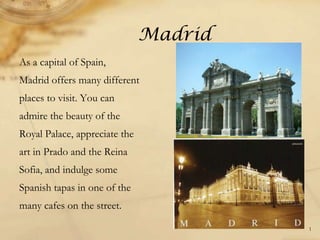 Madrid
As a capital of Spain,
Madrid offers many different
places to visit. You can
admire the beauty of the
Royal Palace, appreciate the
art in Prado and the Reina
Sofia, and indulge some
Spanish tapas in one of the
many cafes on the street.
1
 